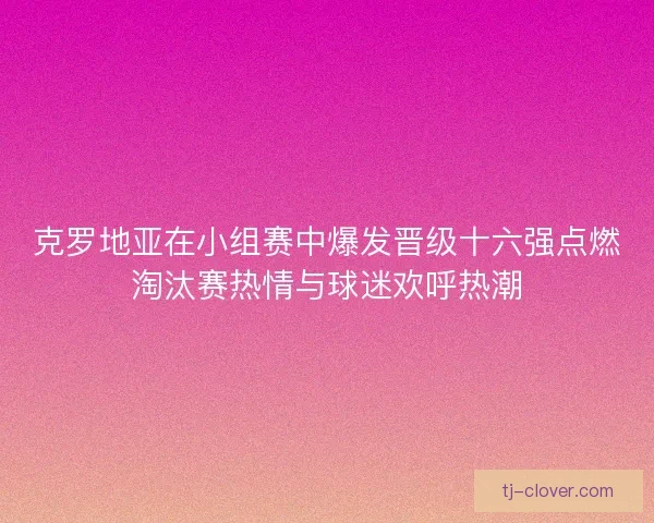克罗地亚在小组赛中爆发晋级十六强点燃淘汰赛热情与球迷欢呼热潮