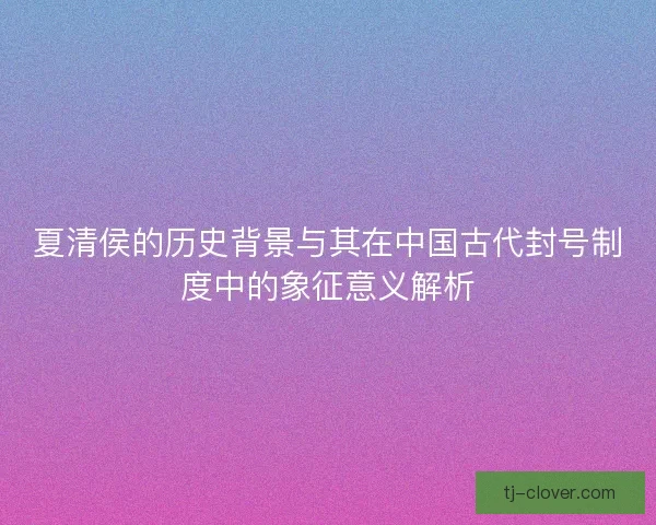 夏清侯的历史背景与其在中国古代封号制度中的象征意义解析 夏清侯的历史背景与其在中国古代封号制度中的象征意义解析