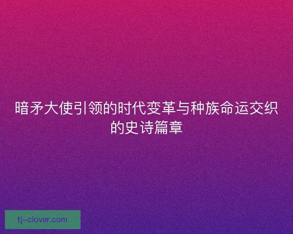 暗矛大使引领的时代变革与种族命运交织的史诗篇章 暗矛大使引领的时代变革与种族命运交织的史诗篇章