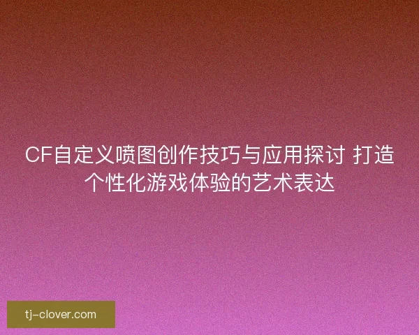 CF自定义喷图创作技巧与应用探讨 打造个性化游戏体验的艺术表达