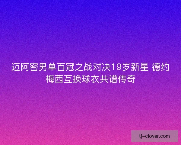迈阿密男单百冠之战对决19岁新星 德约梅西互换球衣共谱传奇 迈阿密男单百冠之战对决19岁新星 德约梅西互换球衣共谱传奇