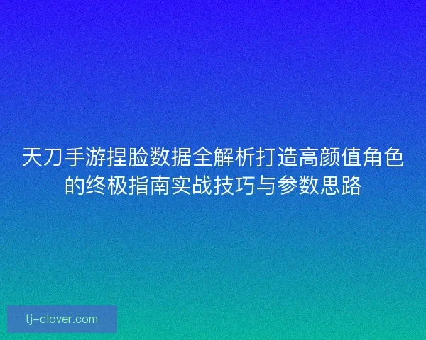 天刀手游捏脸数据全解析打造高颜值角色的终极指南实战技巧与参数思路 天刀手游捏脸数据全解析打造高颜值角色的终极指南实战技巧与参数思路