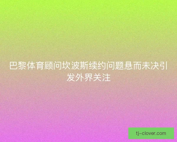 巴黎体育顾问坎波斯续约问题悬而未决引发外界关注