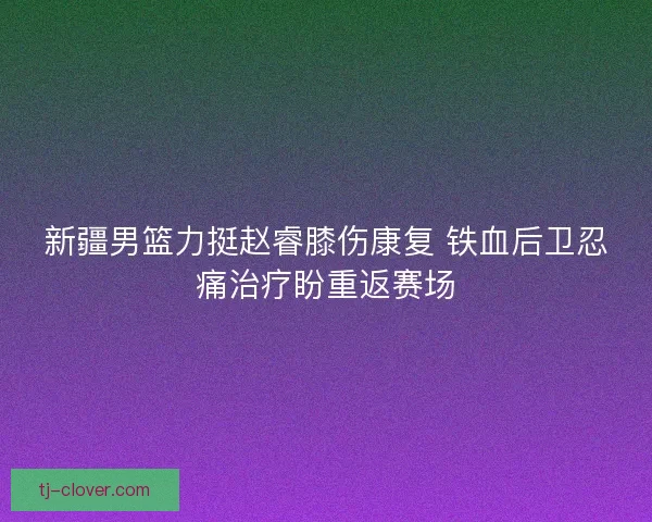 新疆男篮力挺赵睿膝伤康复 铁血后卫忍痛治疗盼重返赛场