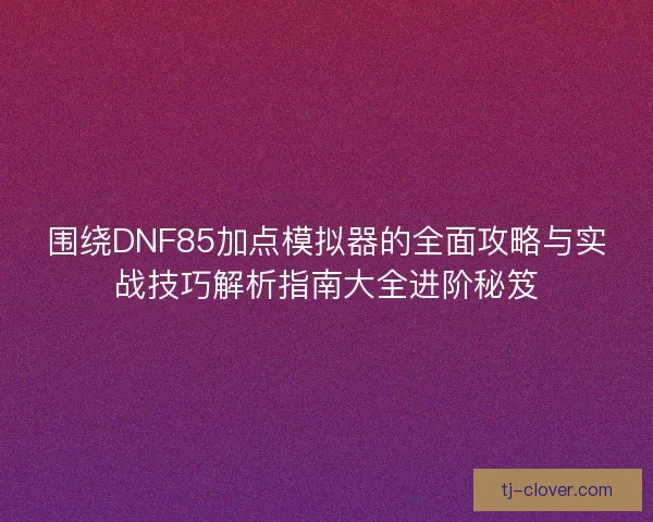 围绕DNF85加点模拟器的全面攻略与实战技巧解析指南大全进阶秘笈