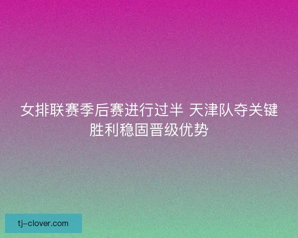 女排联赛季后赛进行过半 天津队夺关键胜利稳固晋级优势