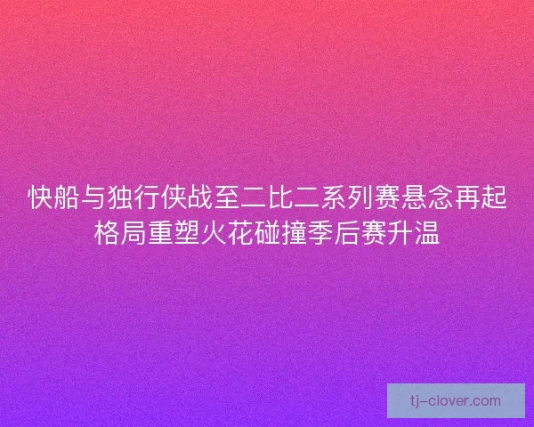 快船与独行侠战至二比二系列赛悬念再起格局重塑火花碰撞季后赛升温 快船与独行侠战至二比二系列赛悬念再起格局重塑火花碰撞季后赛升温