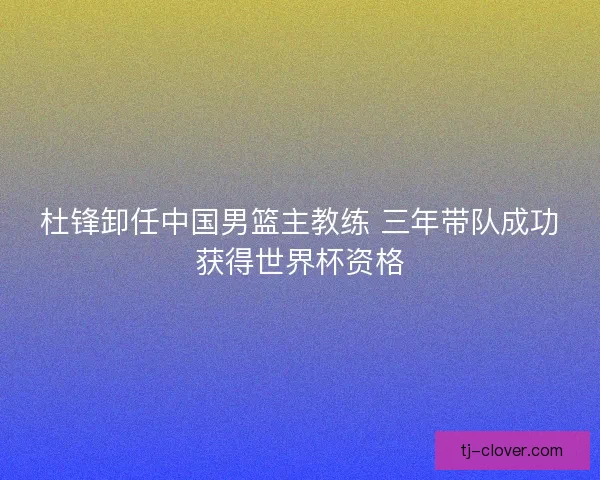 杜锋卸任中国男篮主教练 三年带队成功获得世界杯资格