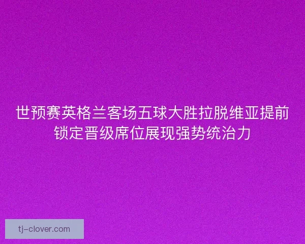 世预赛英格兰客场五球大胜拉脱维亚提前锁定晋级席位展现强势统治力 世预赛英格兰客场五球大胜拉脱维亚提前锁定晋级席位展现强势统治力