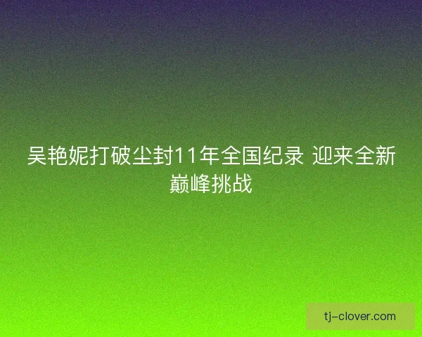 吴艳妮打破尘封11年全国纪录 迎来全新巅峰挑战 吴艳妮打破尘封11年全国纪录 迎来全新巅峰挑战