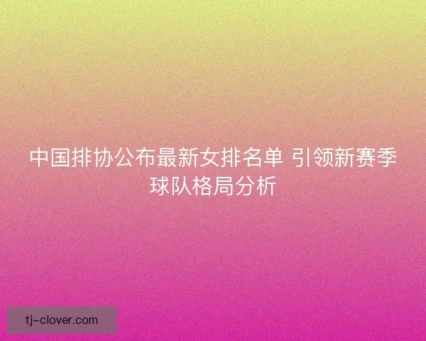 中国排协公布最新女排名单 引领新赛季球队格局分析