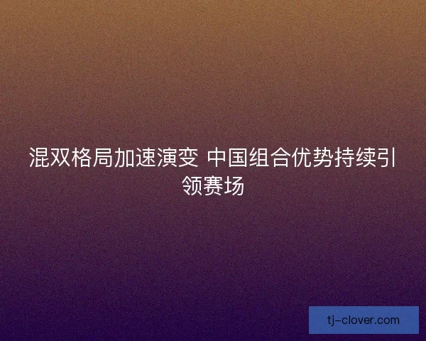 混双格局加速演变 中国组合优势持续引领赛场 混双格局加速演变 中国组合优势持续引领赛场