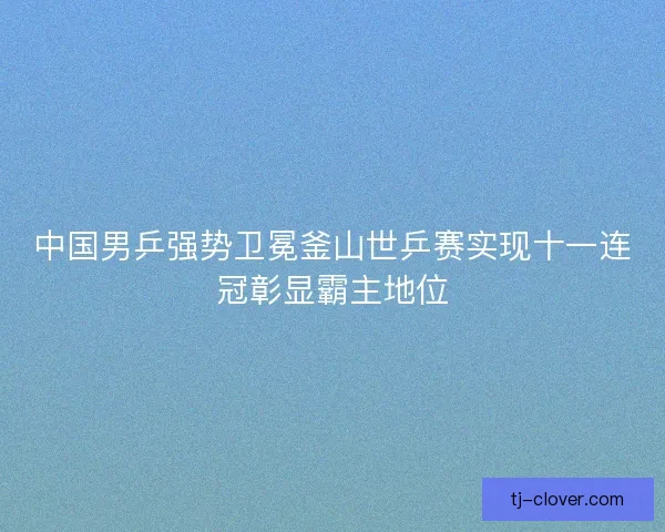 中国男乒强势卫冕釜山世乒赛实现十一连冠彰显霸主地位 中国男乒强势卫冕釜山世乒赛实现十一连冠彰显霸主地位