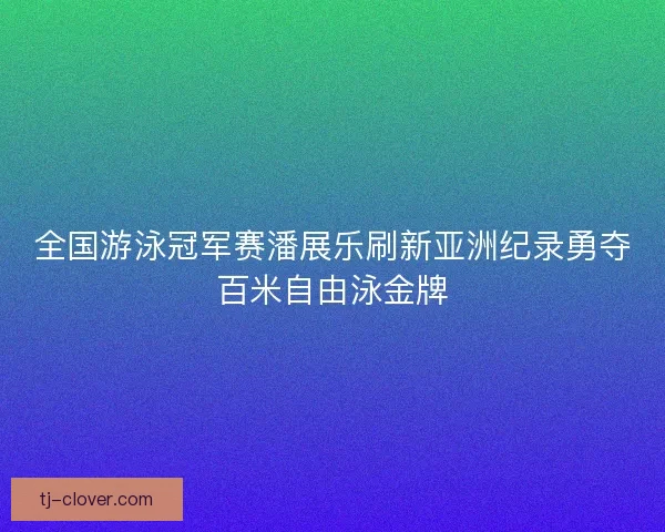 全国游泳冠军赛潘展乐刷新亚洲纪录勇夺百米自由泳金牌