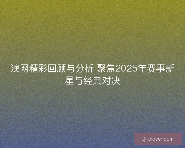 澳网精彩回顾与分析 聚焦2025年赛事新星与经典对决