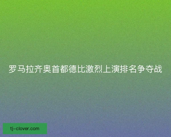罗马拉齐奥首都德比激烈上演排名争夺战 罗马拉齐奥首都德比激烈上演排名争夺战