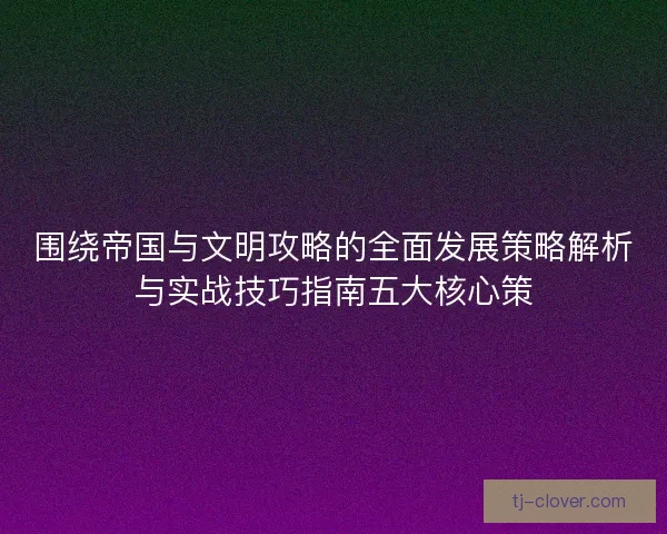 围绕帝国与文明攻略的全面发展策略解析与实战技巧指南五大核心策 围绕帝国与文明攻略的全面发展策略解析与实战技巧指南五大核心策
