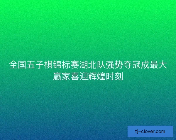 全国五子棋锦标赛湖北队强势夺冠成最大赢家喜迎辉煌时刻